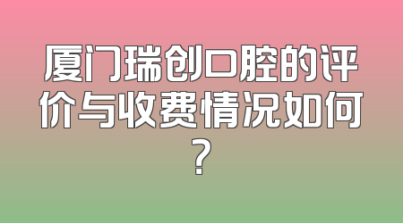 厦门瑞创口腔的评价与收费情况如何？