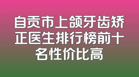 自贡市上颌牙齿矫正医生排行榜前十名性价比高
