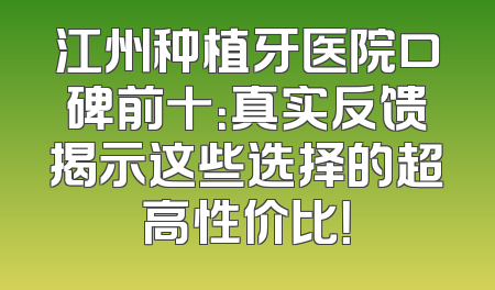 江州种植牙医院口碑前十：真实反馈揭示这些选择的超高性价比！