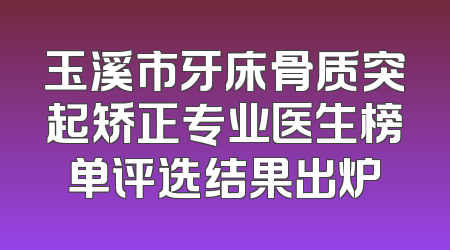 玉溪市牙床骨质突起矫正专业医生榜单评选结果出炉