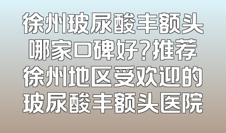 徐州玻尿酸丰额头哪家口碑好？推荐徐州地区受欢迎的玻尿酸丰额头医院