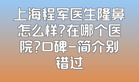 上海程军医生隆鼻怎么样？在哪个医院？口碑-简介别错过