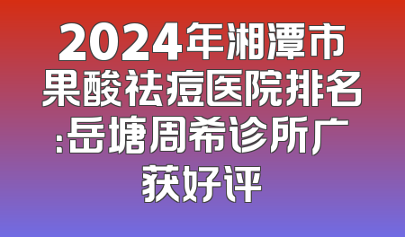 2024年湘潭市果酸祛痘医院排名：岳塘周希诊所广获好评