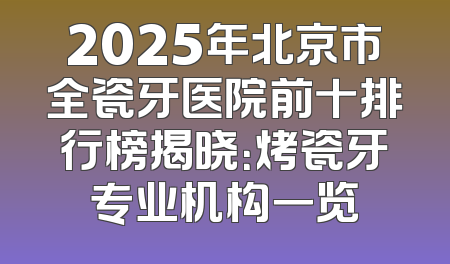 2025年北京市全瓷牙医院前十排行榜揭晓：烤瓷牙专业机构一览
