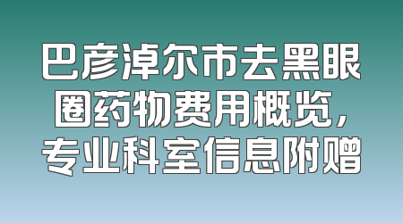 巴彦淖尔市去黑眼圈药物费用概览，专业科室信息附赠
