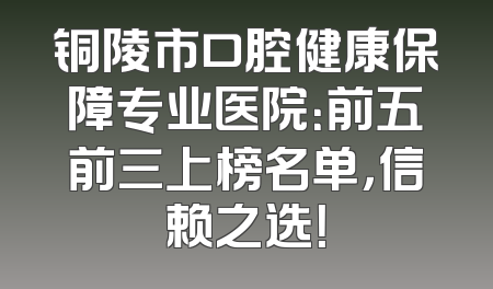 铜陵市口腔健康保障专业医院：前五前三上榜名单，信赖之选！