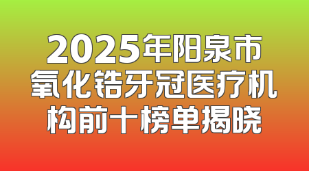 2025年阳泉市氧化锆牙冠医疗机构前十榜单揭晓
