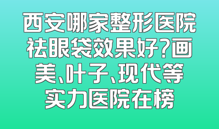 西安哪家整形医院祛眼袋效果好？画美、叶子、现代等实力医院在榜