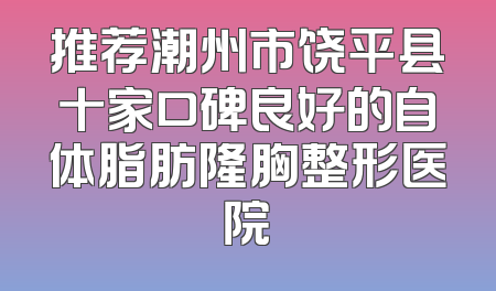 推荐潮州市饶平县十家口碑良好的自体脂肪隆胸整形医院