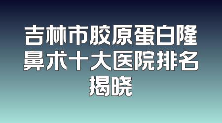 吉林市胶原蛋白隆鼻术十大医院排名揭晓