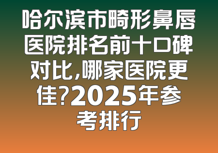 哈尔滨市畸形鼻唇医院排名前十口碑对比，哪家医院更佳？2025年参考排行
