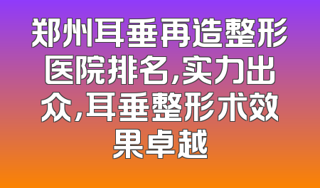 郑州耳垂再造整形医院排名，实力出众，耳垂整形术效果卓越