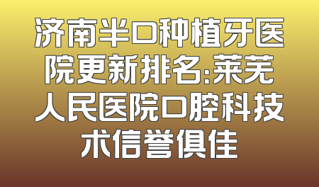 济南半口种植牙医院更新排名：莱芜人民医院口腔科技术信誉俱佳