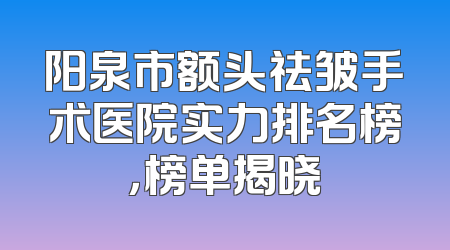 阳泉市额头祛皱手术医院实力排名榜，榜单揭晓