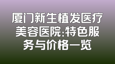 厦门新生植发医疗美容医院：特色服务与价格一览