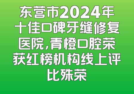 东营市2024年十佳口碑牙缝修复医院，青橙口腔荣获红榜机构线上评比殊荣