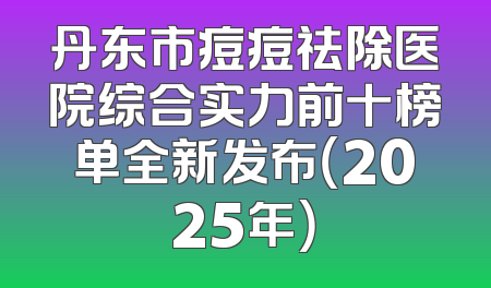 丹东市痘痘祛除医院综合实力前十榜单全新发布（2025年）