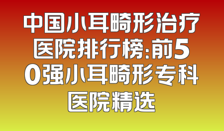 中国小耳畸形治疗医院排行榜：前50强小耳畸形专科医院精选
