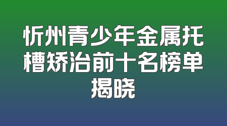 忻州青少年金属托槽矫治前十名榜单揭晓