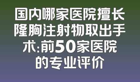 国内哪家医院擅长隆胸注射物取出手术：前50家医院的专业评价