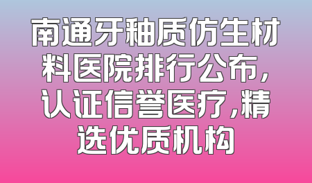 南通牙釉质仿生材料医院排行公布，认证信誉医疗，精选优质机构