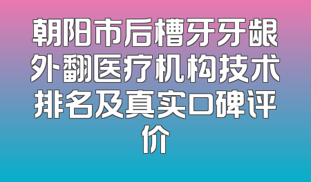 朝阳市后槽牙牙龈外翻医疗机构技术排名及真实口碑评价