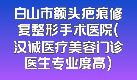 白山市额头疤痕修复整形手术医院（汉诚医疗美容门诊医生专业度高）