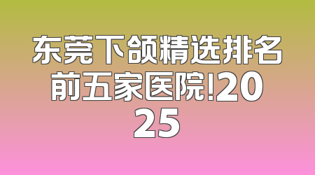 东莞下颌精选排名前五家医院!2025