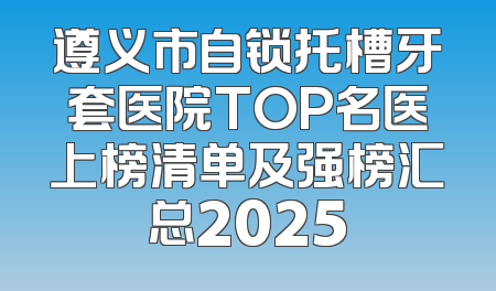 遵义市自锁托槽牙套医院TOP名医上榜清单及强榜汇总2025