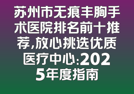 苏州市无痕丰胸手术医院排名前十推荐，放心挑选优质医疗中心：2025年度指南
