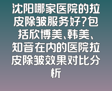 沈阳哪家医院的拉皮除皱服务好？包括欣博美、韩美、知音在内的医院拉皮除皱效果对比分析