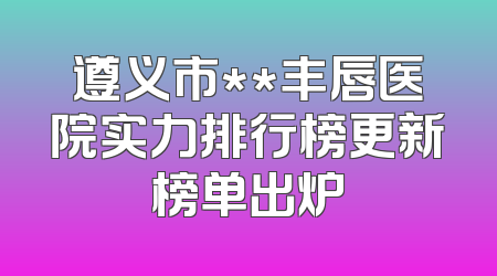 遵义市**丰唇医院实力排行榜更新榜单出炉
