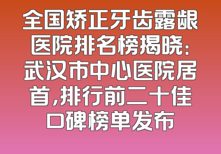 全国矫正牙齿露龈医院排名榜揭晓：武汉市中心医院居首，排行前二十佳口碑榜单发布