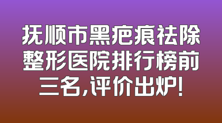 抚顺市黑疤痕祛除整形医院排行榜前三名，评价出炉！