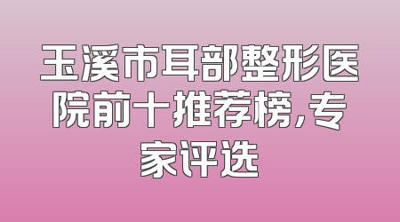 玉溪市耳部整形医院前十推荐榜，专家评选