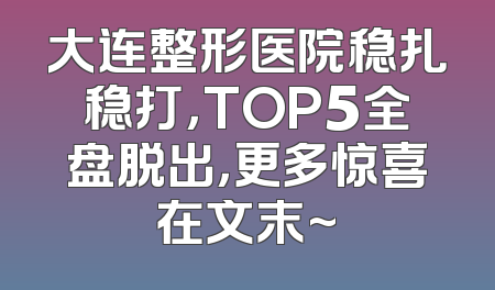 大连整形医院稳扎稳打，TOP5全盘脱出，更多惊喜在文末~