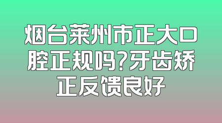 烟台莱州市正大口腔正规吗？牙齿矫正反馈良好