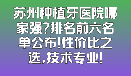 苏州种植牙医院哪家强？排名前六名单公布！性价比之选，技术专业！