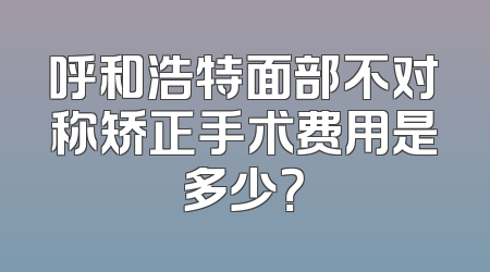 呼和浩特面部不对称矫正手术费用是多少？