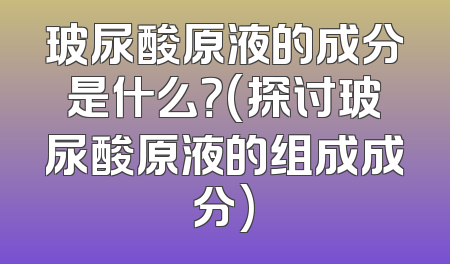 玻尿酸原液的成分是什么？(探讨玻尿酸原液的组成成分)