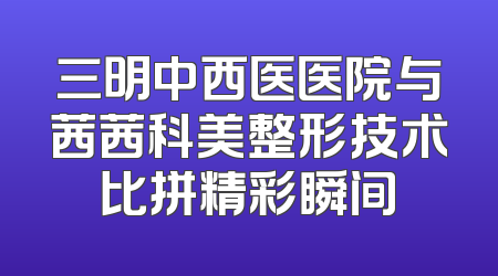 三明中西医医院与茜茜科美整形技术比拼精彩瞬间