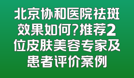 北京协和医院祛斑效果如何？推荐2位皮肤美容专家及患者评价案例