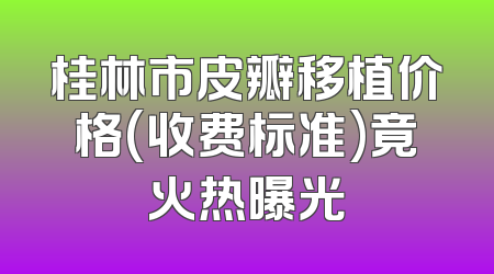 桂林市皮瓣移植价格(收费标准)竟火热曝光