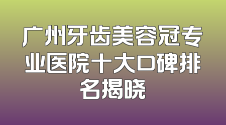 广州牙齿美容冠专业医院十大口碑排名揭晓