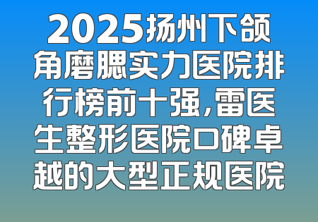 2025扬州下颌角磨腮实力医院排行榜前十强，雷医生整形医院口碑卓越的大型正规医院