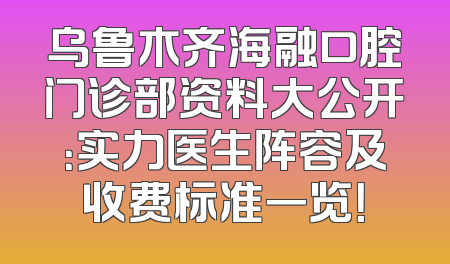 乌鲁木齐海融口腔门诊部资料大公开：实力医生阵容及收费标准一览！