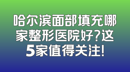 哈尔滨面部填充哪家整形医院好？这5家值得关注！