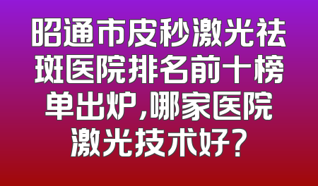 昭通市皮秒激光祛斑医院排名前十榜单出炉，哪家医院激光技术好？