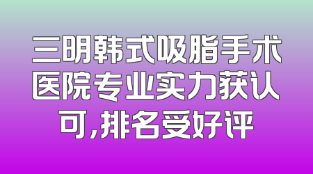 三明韩式吸脂手术医院专业实力获认可，排名受好评