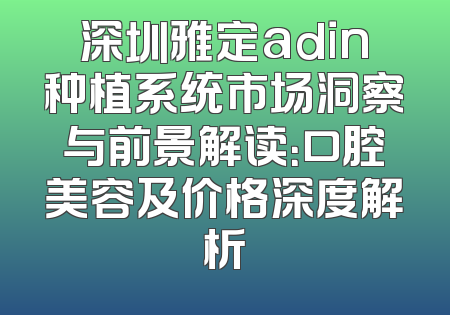 深圳雅定adin种植系统市场洞察与前景解读：口腔美容及价格深度解析